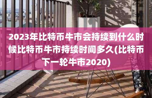 2023年比特币牛市会持续到什么时候比特币牛市持续时间多久(比特币下一轮牛市2020)