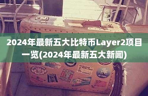 2024年最新五大比特币Layer2项目一览(2024年最新五大新闻)