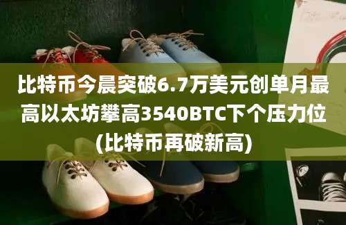 比特币今晨突破6.7万美元创单月最高以太坊攀高3540BTC下个压力位(比特币再破新高)