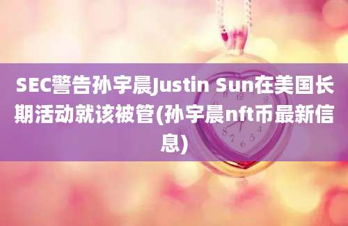 SEC警告孙宇晨Justin Sun在美国长期活动就该被管(孙宇晨nft币最新信息)