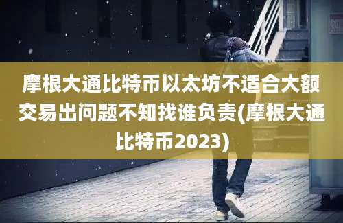 摩根大通比特币以太坊不适合大额交易出问题不知找谁负责(摩根大通比特币2023)