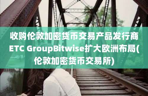 收购伦敦加密货币交易产品发行商ETC GroupBitwise扩大欧洲布局(伦敦加密货币交易所)