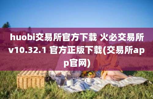 huobi交易所官方下载 火必交易所v10.32.1 官方正版下载(交易所app官网)