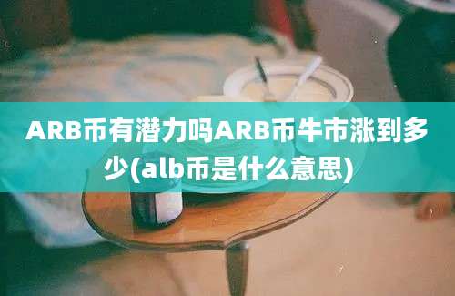 ARB币有潜力吗ARB币牛市涨到多少(alb币是什么意思)