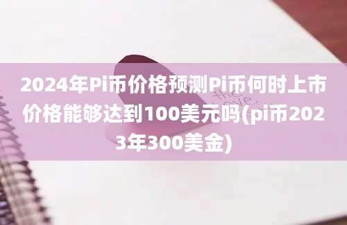 2024年Pi币价格预测Pi币何时上市价格能够达到100美元吗(pi币2023年300美金)