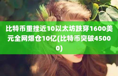 比特币重挫近10以太坊跌穿1600美元全网爆仓10亿(比特币突破45000)