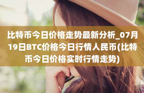 比特币今日价格走势最新分析_07月19日BTC价格今日行情人民币(比特币今日价格实时行情走势)