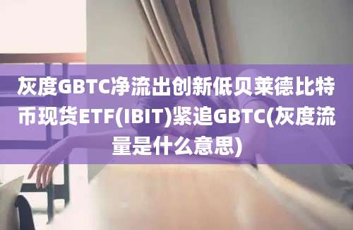 灰度GBTC净流出创新低贝莱德比特币现货ETF(IBIT)紧追GBTC(灰度流量是什么意思)