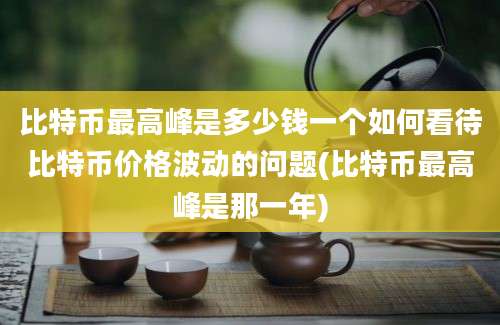 比特币最高峰是多少钱一个如何看待比特币价格波动的问题(比特币最高峰是那一年)