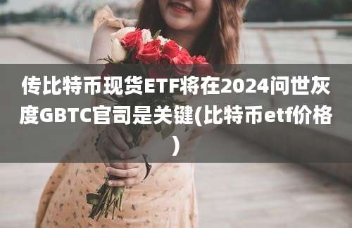 传比特币现货ETF将在2024问世灰度GBTC官司是关键(比特币etf价格)