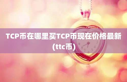 TCP币在哪里买TCP币现在价格最新(ttc币)