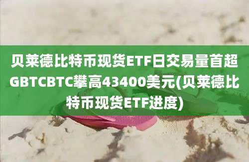 贝莱德比特币现货ETF日交易量首超GBTCBTC攀高43400美元(贝莱德比特币现货ETF进度)