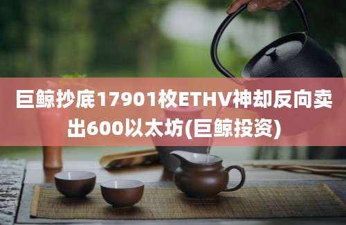 巨鲸抄底17901枚ETHV神却反向卖出600以太坊(巨鲸投资)