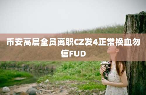 币安高层全员离职CZ发4正常换血勿信FUD