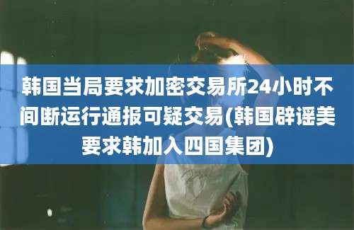 韩国当局要求加密交易所24小时不间断运行通报可疑交易(韩国辟谣美要求韩加入四国集团)