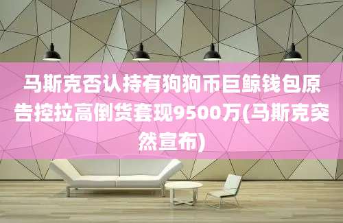 马斯克否认持有狗狗币巨鲸钱包原告控拉高倒货套现9500万(马斯克突然宣布)