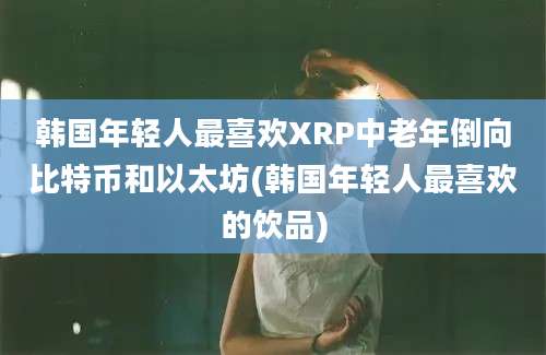 韩国年轻人最喜欢XRP中老年倒向比特币和以太坊(韩国年轻人最喜欢的饮品)