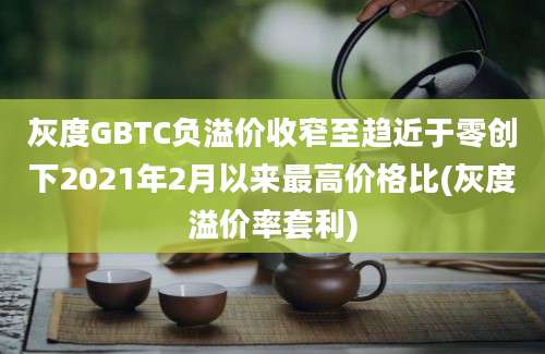 灰度GBTC负溢价收窄至趋近于零创下2021年2月以来最高价格比(灰度溢价率套利)