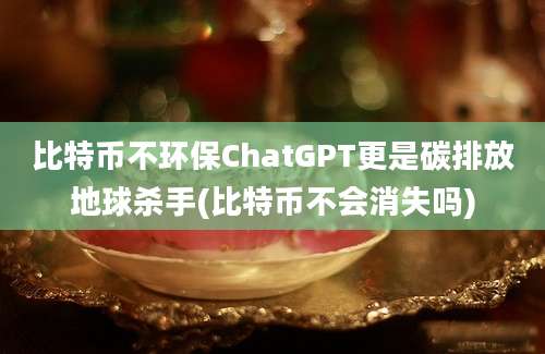 比特币不环保ChatGPT更是碳排放地球杀手(比特币不会消失吗)