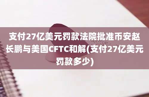 支付27亿美元罚款法院批准币安赵长鹏与美国CFTC和解(支付27亿美元罚款多少)