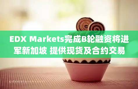 EDX Markets完成B轮融资将进军新加坡 提供现货及合约交易