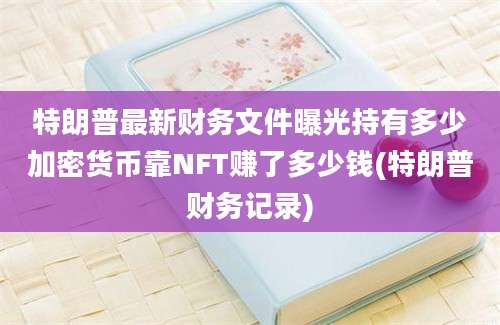 特朗普最新财务文件曝光持有多少加密货币靠NFT赚了多少钱(特朗普财务记录)