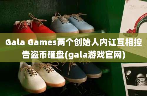 Gala Games两个创始人内讧互相控告盗币砸盘(gala游戏官网)