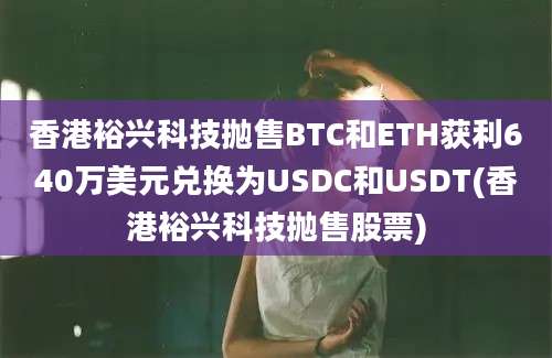 香港裕兴科技抛售BTC和ETH获利640万美元兑换为USDC和USDT(香港裕兴科技抛售股票)