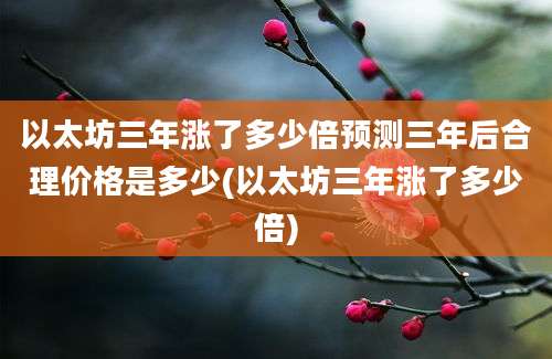 以太坊三年涨了多少倍预测三年后合理价格是多少(以太坊三年涨了多少倍)