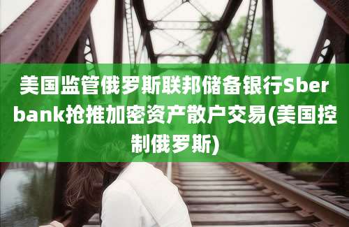 美国监管俄罗斯联邦储备银行Sberbank抢推加密资产散户交易(美国控制俄罗斯)