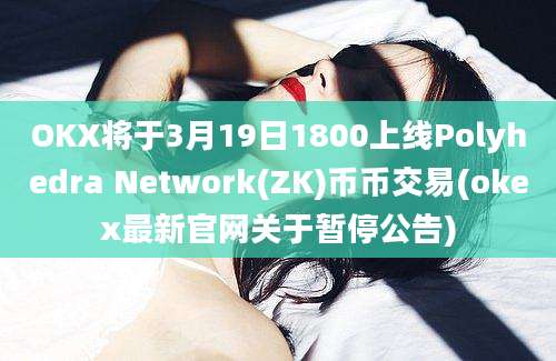 OKX将于3月19日1800上线Polyhedra Network(ZK)币币交易(okex最新官网关于暂停公告)