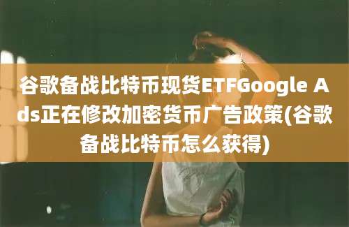 谷歌备战比特币现货ETFGoogle Ads正在修改加密货币广告政策(谷歌备战比特币怎么获得)